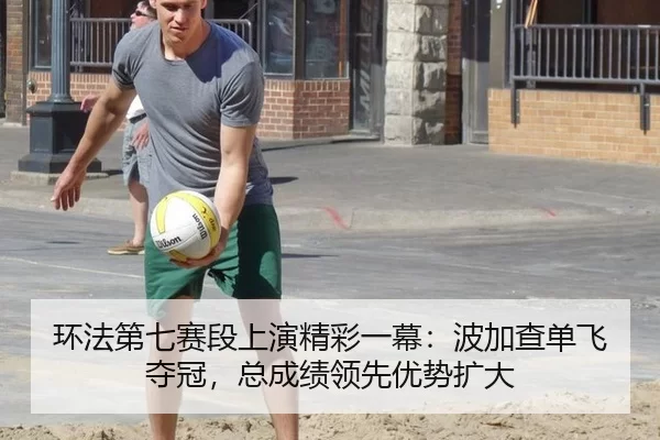 环法第七赛段上演精彩一幕：波加查单飞夺冠，总成绩领先优势扩大